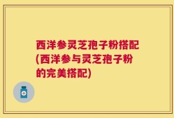 西洋参灵芝孢子粉搭配(西洋参与灵芝孢子粉的完美搭配)