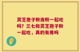 灵芝孢子粉连粉一起吃吗？三七和灵芝孢子粉一起吃，真的有用吗