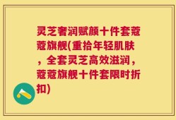 灵芝奢润赋颜十件套蔻蔻旗舰(重拾年轻肌肤，全套灵芝高效滋润，蔻蔻旗舰十件套限时折扣)