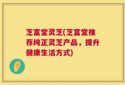 芝富堂灵芝(芝富堂推荐纯正灵芝产品，提升健康生活方式)