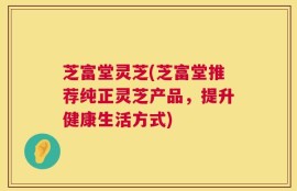 芝富堂灵芝(芝富堂推荐纯正灵芝产品，提升健康生活方式)
