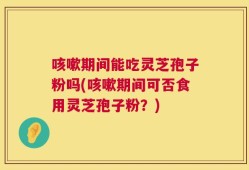 咳嗽期间能吃灵芝孢子粉吗(咳嗽期间可否食用灵芝孢子粉？)