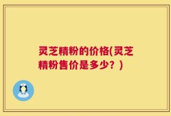 灵芝精粉的价格(灵芝精粉售价是多少？)