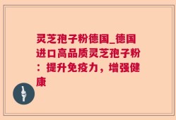 灵芝孢子粉德国_德国进口高品质灵芝孢子粉：提升免疫力，增强健康