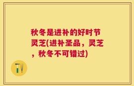 秋冬是进补的好时节 灵芝(进补圣品，灵芝，秋冬不可错过)