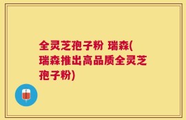 全灵芝孢子粉 瑞森(瑞森推出高品质全灵芝孢子粉)