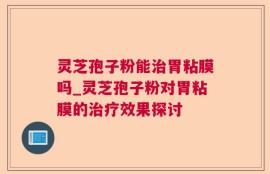 灵芝孢子粉能治胃粘膜吗_灵芝孢子粉对胃粘膜的治疗效果探讨