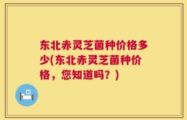 东北赤灵芝菌种价格多少(东北赤灵芝菌种价格，您知道吗？)