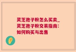 灵芝孢子粉怎么买卖_灵芝孢子粉交易指南：如何购买与出售