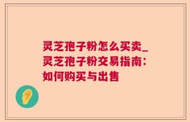 灵芝孢子粉怎么买卖_灵芝孢子粉交易指南：如何购买与出售