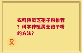 农科院灵芝孢子粉推荐？科学种植灵芝孢子粉的方法？