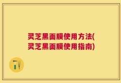 灵芝黑面膜使用方法(灵芝黑面膜使用指南)