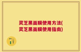 灵芝黑面膜使用方法(灵芝黑面膜使用指南)