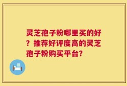 灵芝孢子粉哪里买的好？推荐好评度高的灵芝孢子粉购买平台？