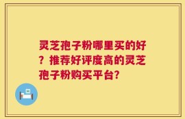 灵芝孢子粉哪里买的好？推荐好评度高的灵芝孢子粉购买平台？