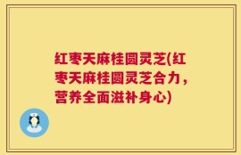 红枣天麻桂圆灵芝(红枣天麻桂圆灵芝合力，营养全面滋补身心)
