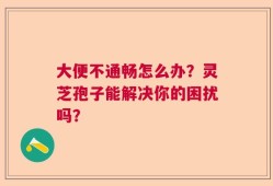 大便不通畅怎么办？灵芝孢子能解决你的困扰吗？