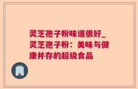 灵芝孢子粉味道很好_灵芝孢子粉：美味与健康并存的超级食品