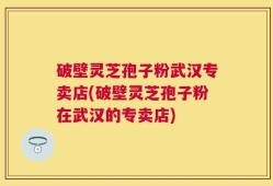 破壁灵芝孢子粉武汉专卖店(破壁灵芝孢子粉在武汉的专卖店)