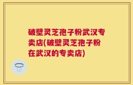 破壁灵芝孢子粉武汉专卖店(破壁灵芝孢子粉在武汉的专卖店)