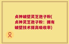 贞神破壁灵芝孢子粉(贞神灵芝孢子粉：拥有破壁技术提高吸收率)