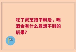 吃了灵芝孢子粉后，喝酒会有什么意想不到的后果？