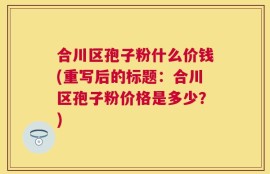合川区孢子粉什么价钱(重写后的标题：合川区孢子粉价格是多少？)