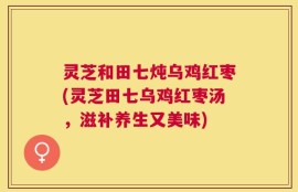 灵芝和田七炖乌鸡红枣(灵芝田七乌鸡红枣汤，滋补养生又美味)