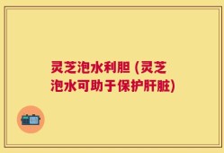 灵芝泡水利胆 (灵芝泡水可助于保护肝脏)