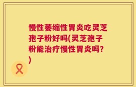 慢性萎缩性胃炎吃灵芝孢子粉好吗(灵芝孢子粉能治疗慢性胃炎吗？)