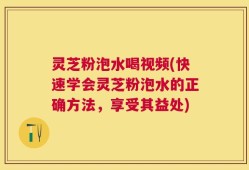 灵芝粉泡水喝视频(快速学会灵芝粉泡水的正确方法，享受其益处)
