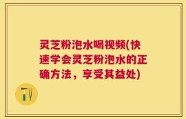 灵芝粉泡水喝视频(快速学会灵芝粉泡水的正确方法，享受其益处)