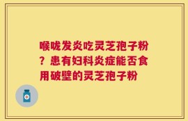 喉咙发炎吃灵芝孢子粉？患有妇科炎症能否食用破壁的灵芝孢子粉