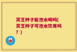 灵芝种子能泡水喝吗(灵芝种子可泡水饮用吗？)