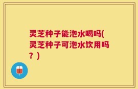 灵芝种子能泡水喝吗(灵芝种子可泡水饮用吗？)