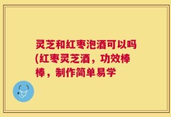 灵芝和红枣泡酒可以吗(红枣灵芝酒，功效棒棒，制作简单易学