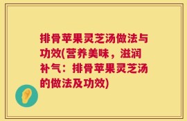排骨苹果灵芝汤做法与功效(营养美味，滋润补气：排骨苹果灵芝汤的做法及功效)