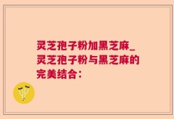 灵芝孢子粉加黑芝麻_灵芝孢子粉与黑芝麻的完美结合：