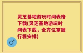 灵芝基地游玩时间表格下载(灵芝基地游玩时间表下载，全方位掌握行程安排)