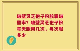 破壁灵芝孢子粉胶囊破壁率？破壁灵芝孢子粉每天服用几次，每次服多少