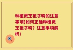 种植灵芝孢子粉的注意事项(如何正确种植灵芝孢子粉？注意事项解析)