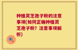 种植灵芝孢子粉的注意事项(如何正确种植灵芝孢子粉？注意事项解析)