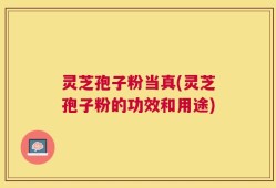 灵芝孢子粉当真(灵芝孢子粉的功效和用途)
