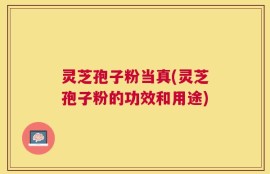 灵芝孢子粉当真(灵芝孢子粉的功效和用途)