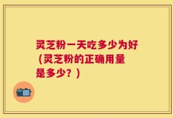 灵芝粉一天吃多少为好 (灵芝粉的正确用量是多少？)