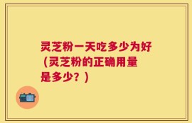 灵芝粉一天吃多少为好 (灵芝粉的正确用量是多少？)