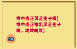 祥中尚正灵芝孢子粉(祥中尚正推出灵芝孢子粉，功效明显)