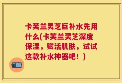 卡芙兰灵芝巨补水先用什么(卡芙兰灵芝深度保湿，赋活肌肤，试试这款补水神器吧！)