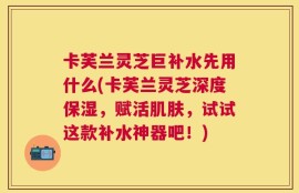 卡芙兰灵芝巨补水先用什么(卡芙兰灵芝深度保湿，赋活肌肤，试试这款补水神器吧！)