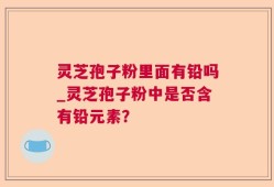 灵芝孢子粉里面有铅吗_灵芝孢子粉中是否含有铅元素？